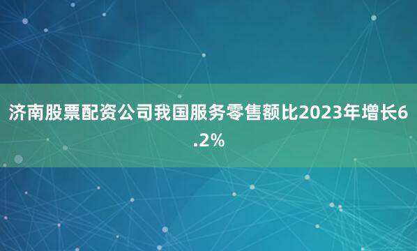 济南股票配资公司我国服务零售额比2023年增长6.2%