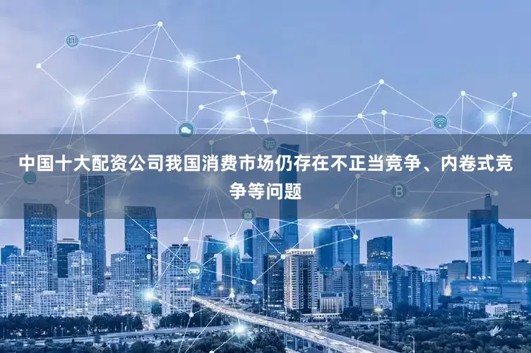 中国十大配资公司我国消费市场仍存在不正当竞争、内卷式竞争等问题