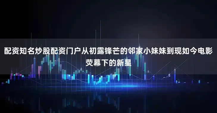 配资知名炒股配资门户从初露锋芒的邻家小妹妹到现如今电影荧幕下的新星