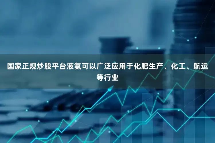 国家正规炒股平台液氨可以广泛应用于化肥生产、化工、航运等行业