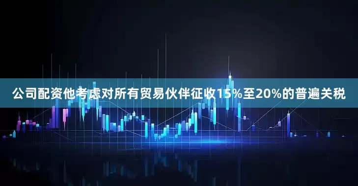 公司配资他考虑对所有贸易伙伴征收15%至20%的普遍关税