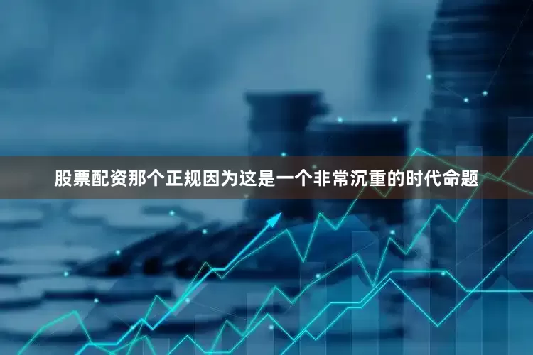 股票配资那个正规因为这是一个非常沉重的时代命题