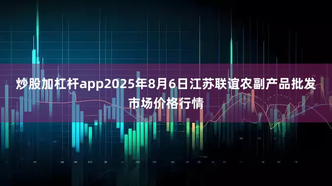 炒股加杠杆app2025年8月6日江苏联谊农副产品批发市场价格行情