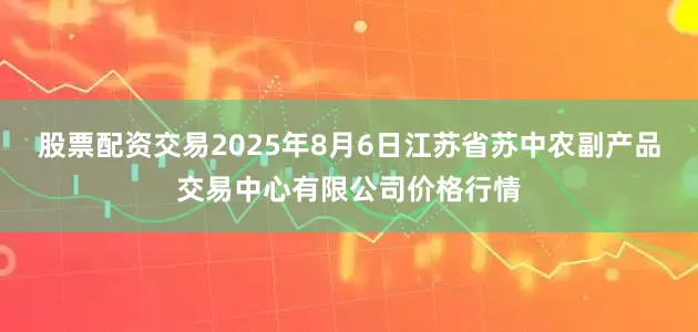 股票配资交易2025年8月6日江苏省苏中农副产品交易中心有限公司价格行情