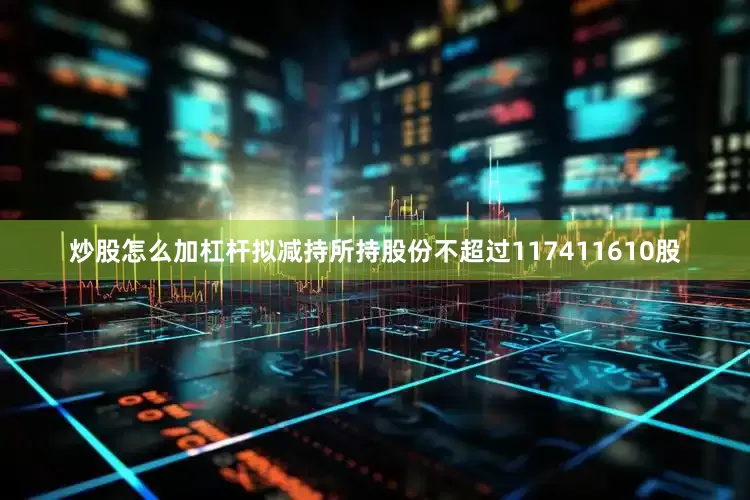 炒股怎么加杠杆拟减持所持股份不超过117411610股