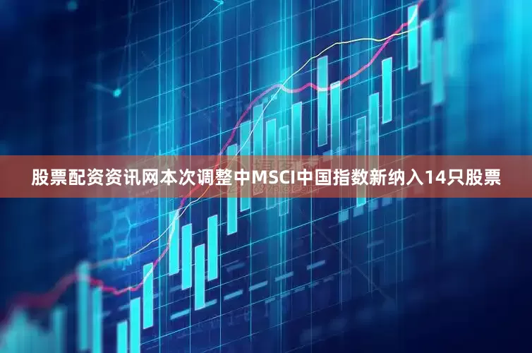 股票配资资讯网本次调整中MSCI中国指数新纳入14只股票