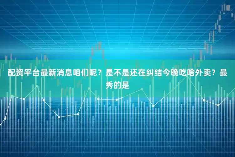 配资平台最新消息咱们呢？是不是还在纠结今晚吃啥外卖？最秀的是