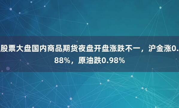 股票大盘国内商品期货夜盘开盘涨跌不一，沪金涨0.88%，原油跌0.98%