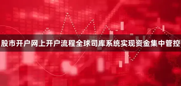 股市开户网上开户流程全球司库系统实现资金集中管控