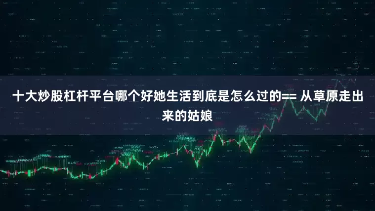 十大炒股杠杆平台哪个好她生活到底是怎么过的== 从草原走出来的姑娘