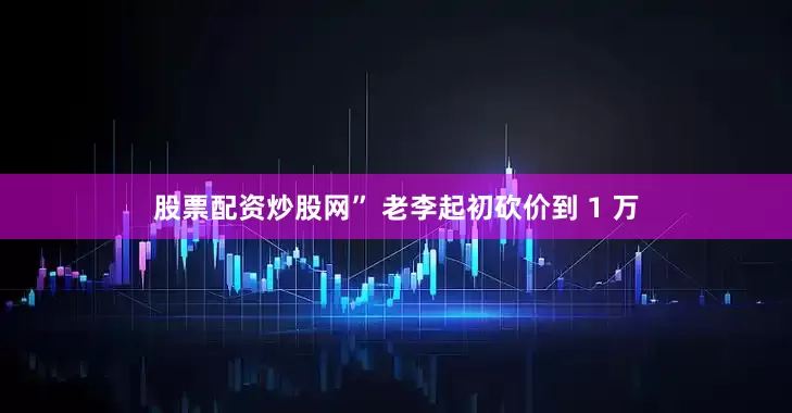 股票配资炒股网” 老李起初砍价到 1 万