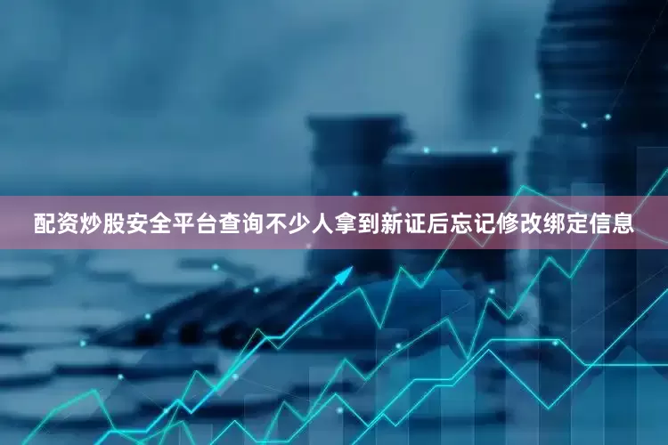 配资炒股安全平台查询不少人拿到新证后忘记修改绑定信息