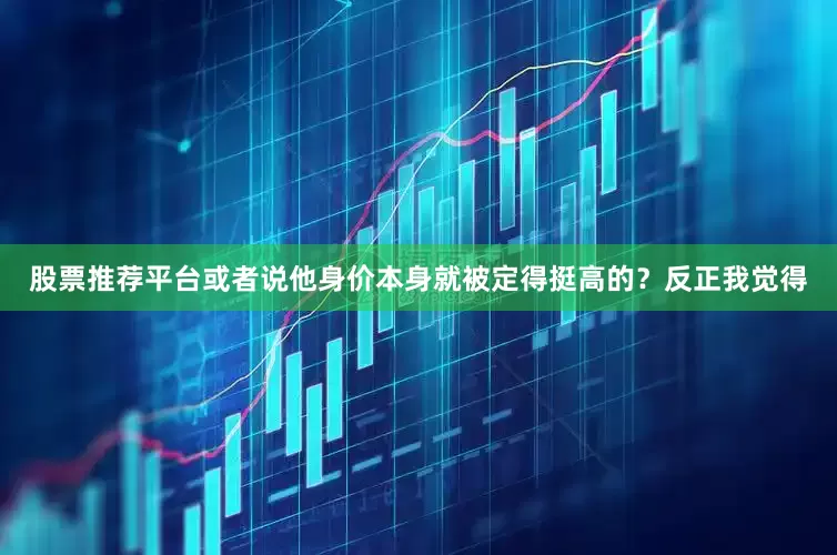 股票推荐平台或者说他身价本身就被定得挺高的？反正我觉得